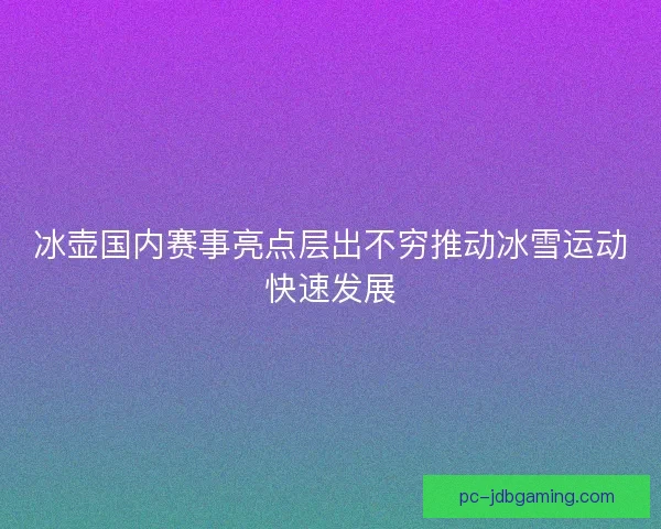 冰壶国内赛事亮点层出不穷推动冰雪运动快速发展