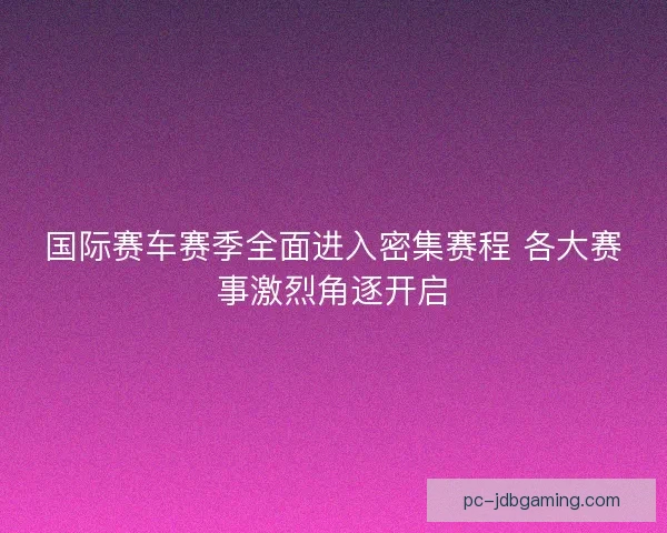 国际赛车赛季全面进入密集赛程 各大赛事激烈角逐开启