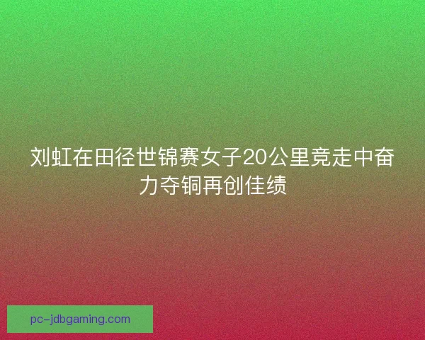 刘虹在田径世锦赛女子20公里竞走中奋力夺铜再创佳绩